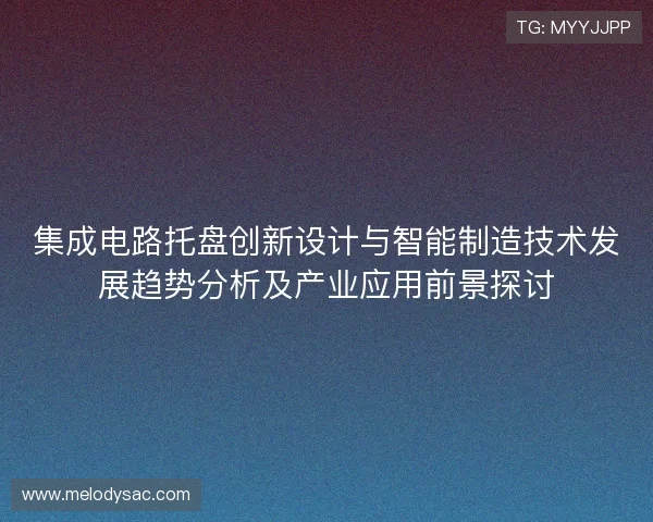 集成电路托盘创新设计与智能制造技术发展趋势分析及产业应用前景探讨 集成电路托盘创新设计与智能制造技术发展趋势分析及产业应用前景探讨